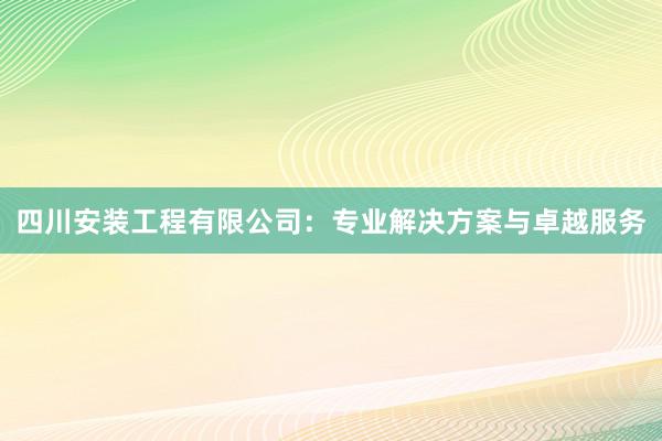 四川安装工程有限公司：专业解决方案与卓越服务