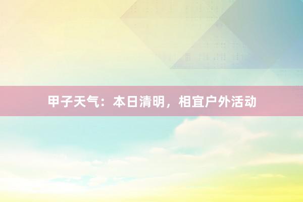 甲子天气：本日清明，相宜户外活动