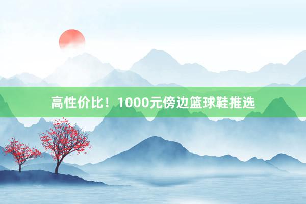 高性价比！1000元傍边篮球鞋推选