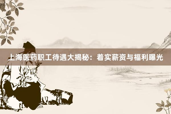 上海医药职工待遇大揭秘：着实薪资与福利曝光